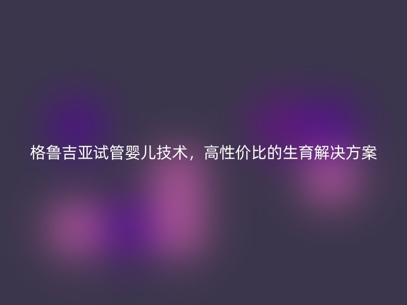 格鲁吉亚试管婴儿技术，高性价比的生育解决方案