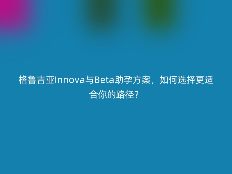 格鲁吉亚Innova与Beta助孕方案，如何选择更适合你的路径？