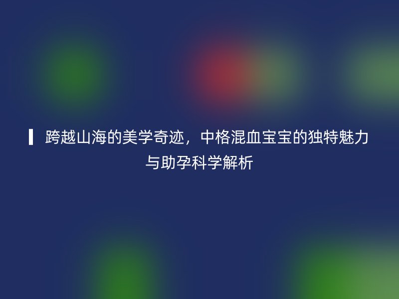 ▎跨越山海的美学奇迹，中格混血宝宝的独特魅力与助孕科学解析