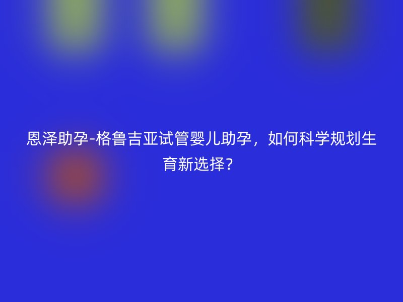 恩泽助孕-格鲁吉亚试管婴儿助孕，如何科学规划生育新选择？
