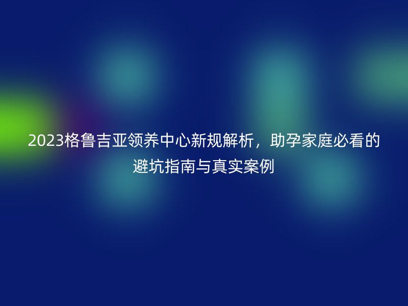 2023格鲁吉亚领养中心新规解析,助孕家庭必看的避坑指南与真实案例