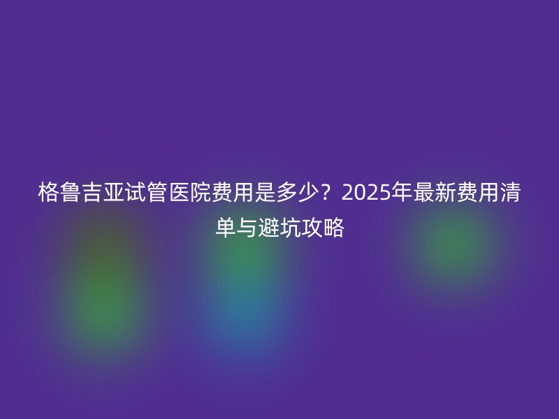 格鲁吉亚试管医院费用是多少?2025年最新费用清单与避坑攻略