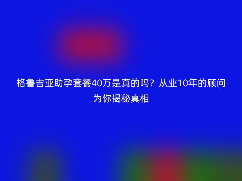 格鲁吉亚助孕套餐40万是真的吗？从业10年的顾问为你揭秘真相