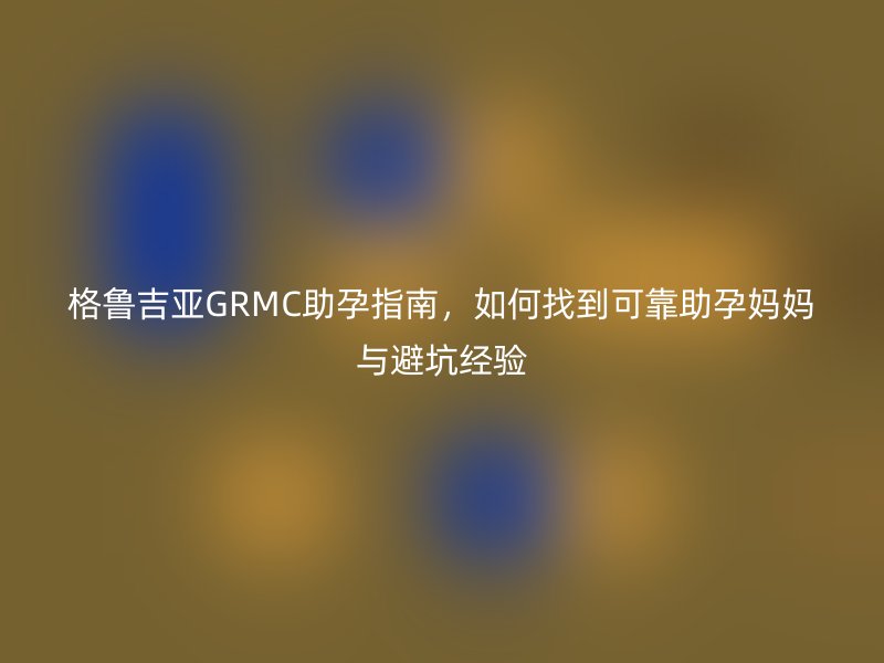 格鲁吉亚GRMC助孕指南,如何找到可靠助孕妈妈与避坑经验