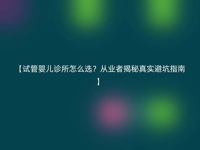 【试管婴儿诊所怎么选？从业者揭秘真实避坑指南】