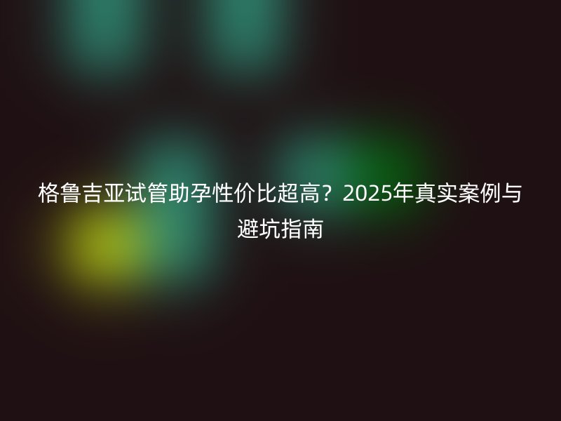 格鲁吉亚试管助孕性价比超高?2025年真实案例与避坑指南