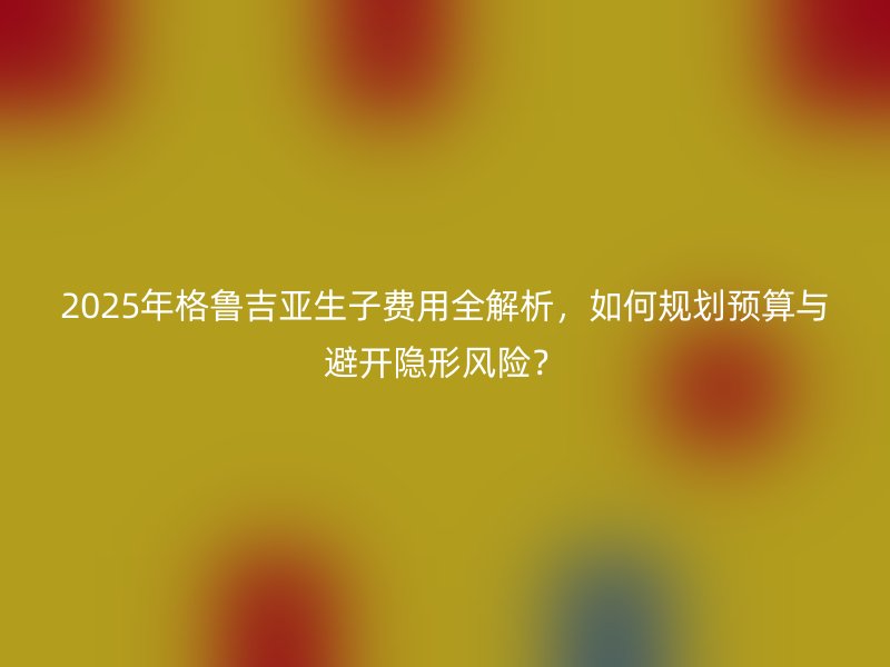 2025年格鲁吉亚生子费用全解析,如何规划预算与避开隐形风险?