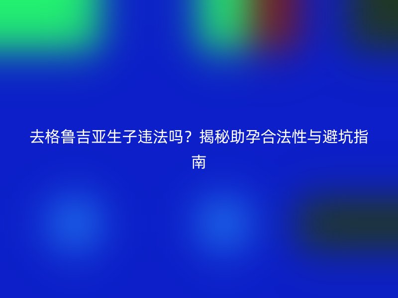 去格鲁吉亚生子违法吗？揭秘助孕合法性与避坑指南
