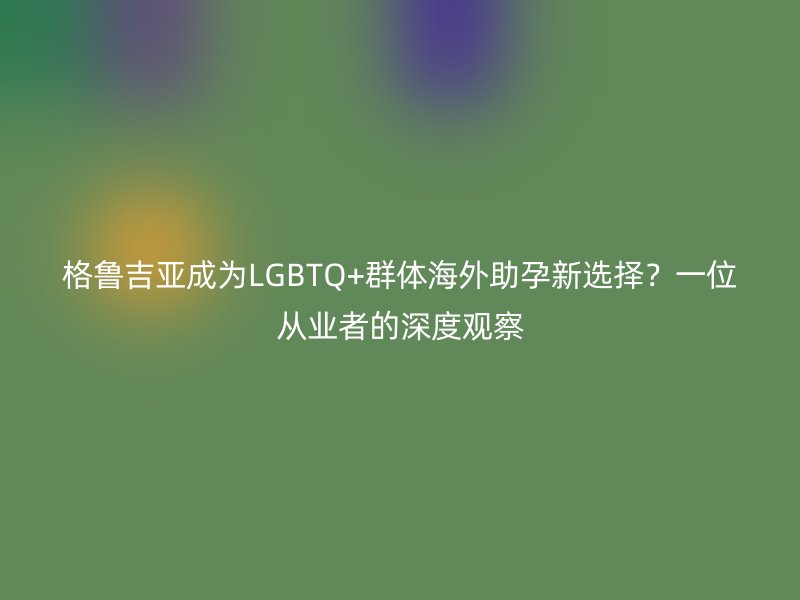 格鲁吉亚成为LGBTQ+群体海外助孕新选择？一位从业者的深度观察