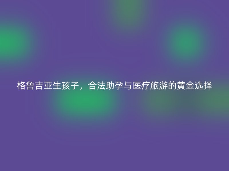 格鲁吉亚生孩子，合法助孕与医疗旅游的黄金选择