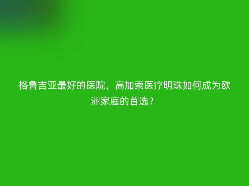 格鲁吉亚最好的医院，高加索医疗明珠如何成为欧洲家庭的首选？