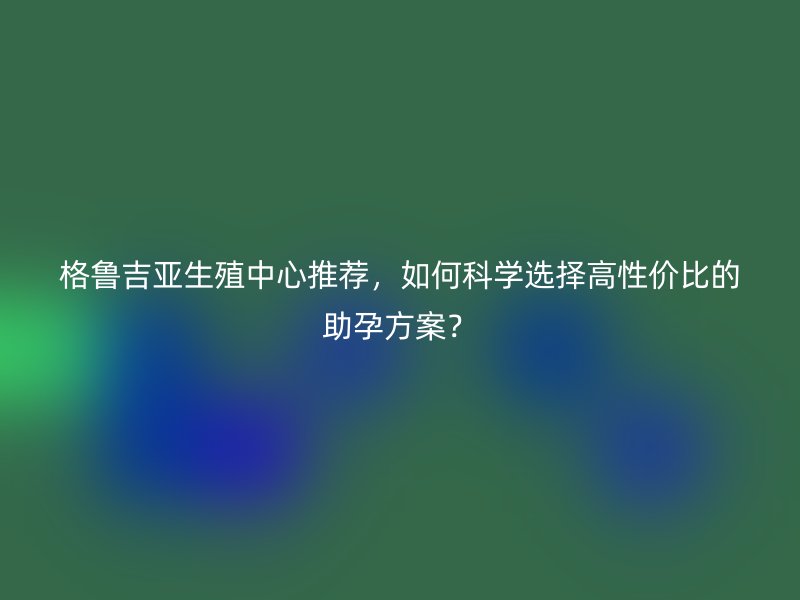 格鲁吉亚生殖中心推荐，如何科学选择高性价比的助孕方案？
