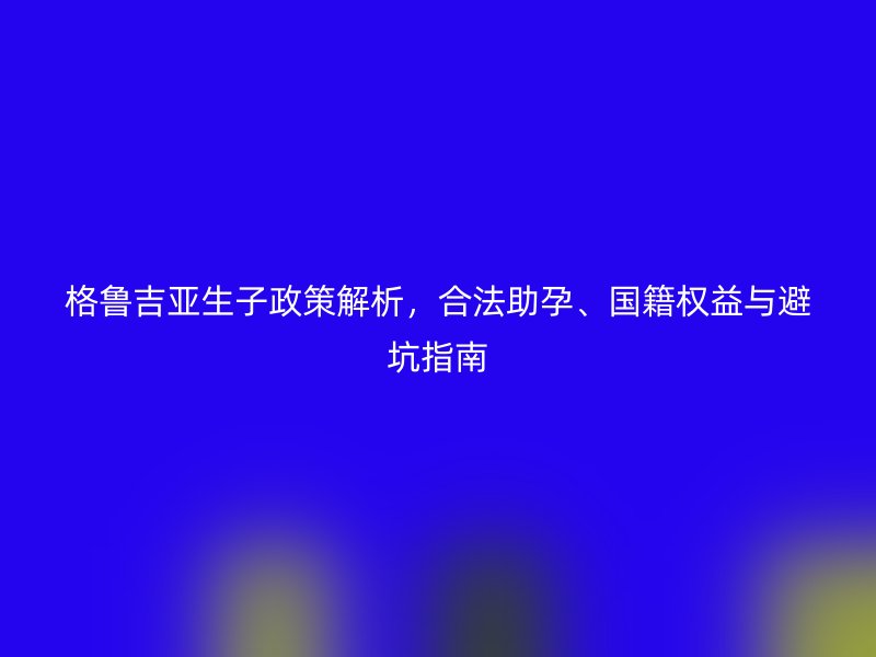 格鲁吉亚生子政策解析，合法助孕、国籍权益与避坑指南