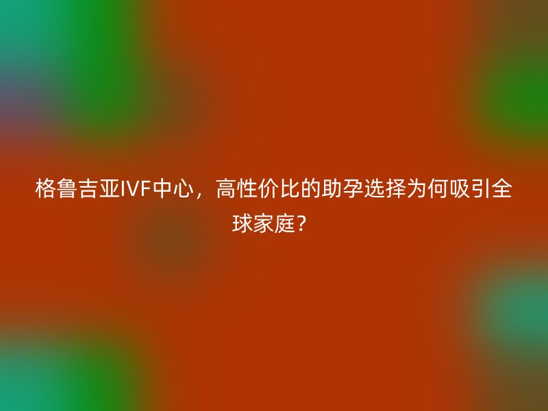格鲁吉亚IVF中心，高性价比的助孕选择为何吸引全球家庭？
