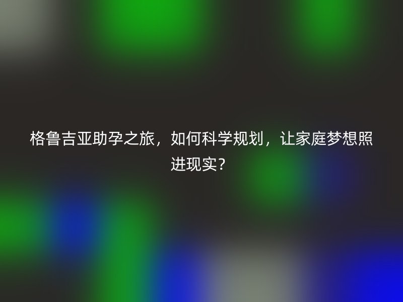 格鲁吉亚助孕之旅，如何科学规划，让家庭梦想照进现实？