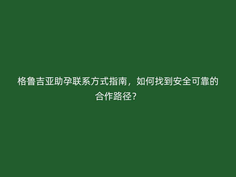 格鲁吉亚助孕联系方式指南，如何找到安全可靠的合作路径？