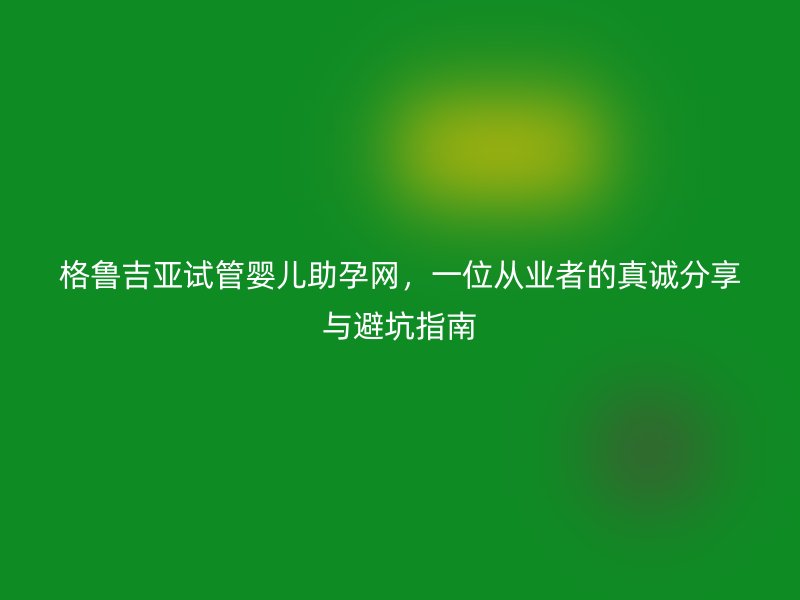 格鲁吉亚试管婴儿助孕网，一位从业者的真诚分享与避坑指南