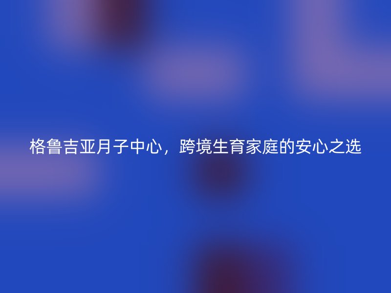 格鲁吉亚月子中心，跨境生育家庭的安心之选