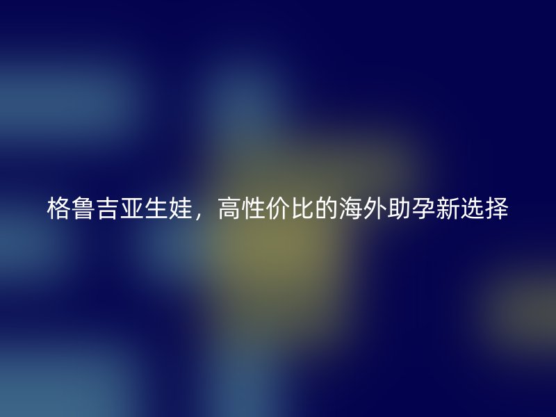 格鲁吉亚生娃，高性价比的海外助孕新选择