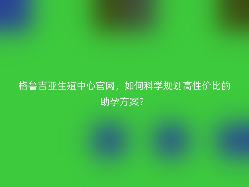 格鲁吉亚生殖中心官网，如何科学规划高性价比的助孕方案？