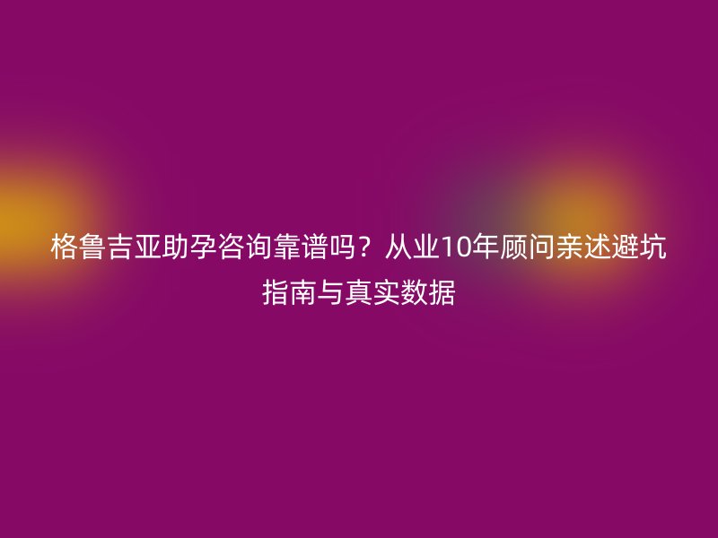 格鲁吉亚助孕咨询靠谱吗？从业10年顾问亲述避坑指南与真实数据