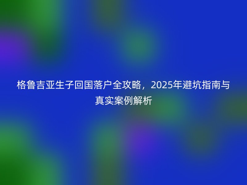 格鲁吉亚生子回国落户全攻略，2025年避坑指南与真实案例解析