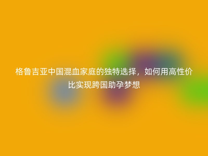 格鲁吉亚中国混血家庭的独特选择，如何用高性价比实现跨国助孕梦想