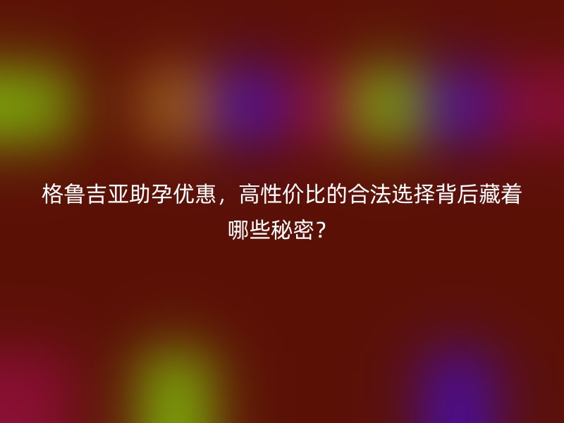 格鲁吉亚助孕优惠，高性价比的合法选择背后藏着哪些秘密？