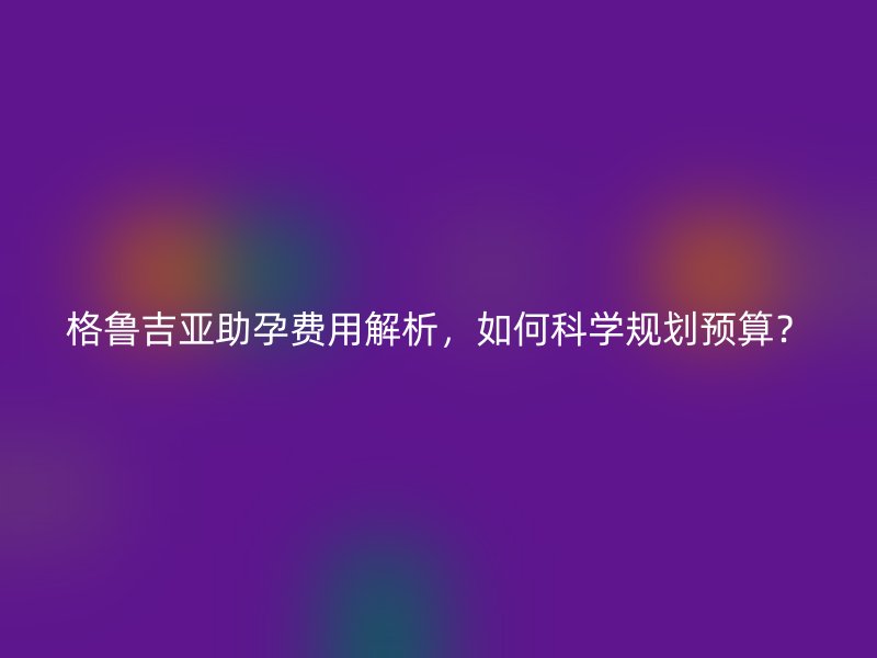 格鲁吉亚助孕费用解析，如何科学规划预算？