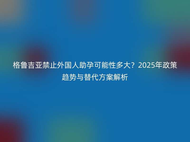 格鲁吉亚禁止外国人助孕可能性多大？2025年政策趋势与替代方案解析