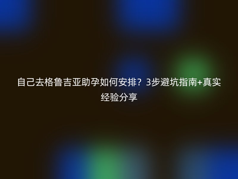 自己去格鲁吉亚助孕如何安排？3步避坑指南+真实经验分享