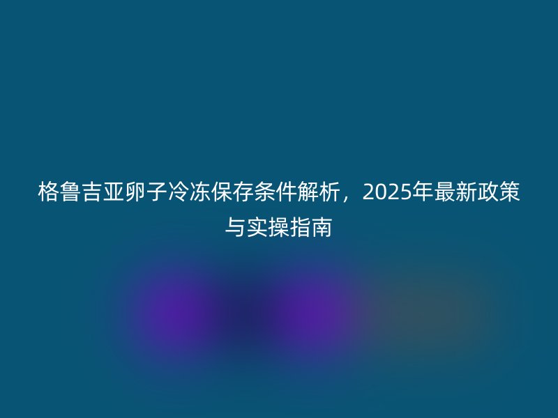 格鲁吉亚卵子冷冻保存条件解析，2025年最新政策与实操指南
