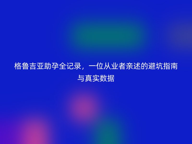 格鲁吉亚助孕全记录，一位从业者亲述的避坑指南与真实数据