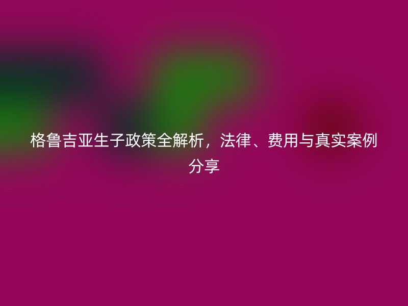 格鲁吉亚生子政策全解析,法律、费用与真实案例分享
