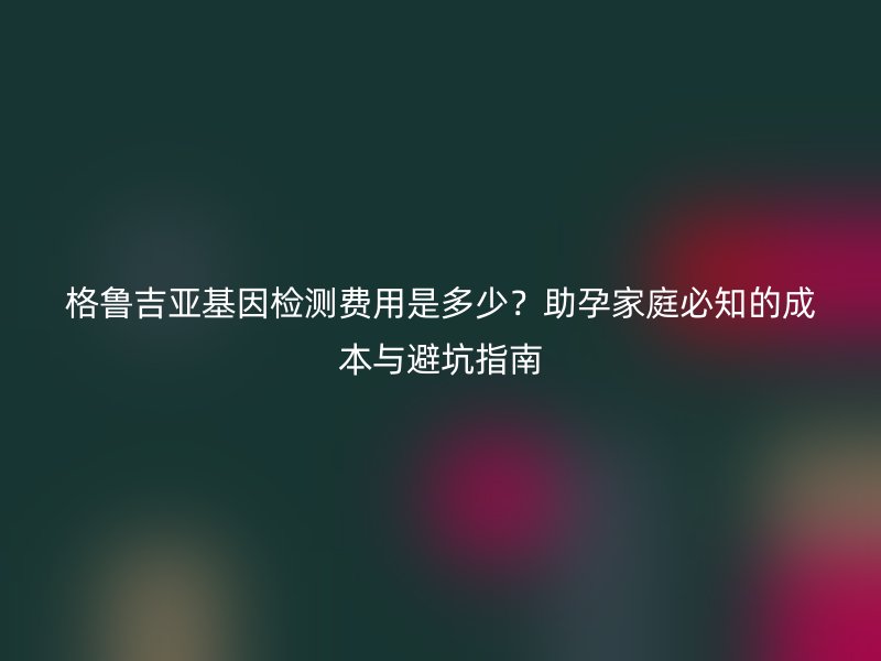 格鲁吉亚基因检测费用是多少？助孕家庭必知的成本与避坑指南