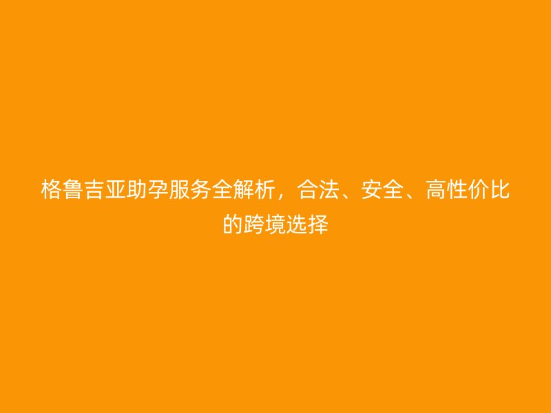 格鲁吉亚助孕服务全解析，合法、安全、高性价比的跨境选择