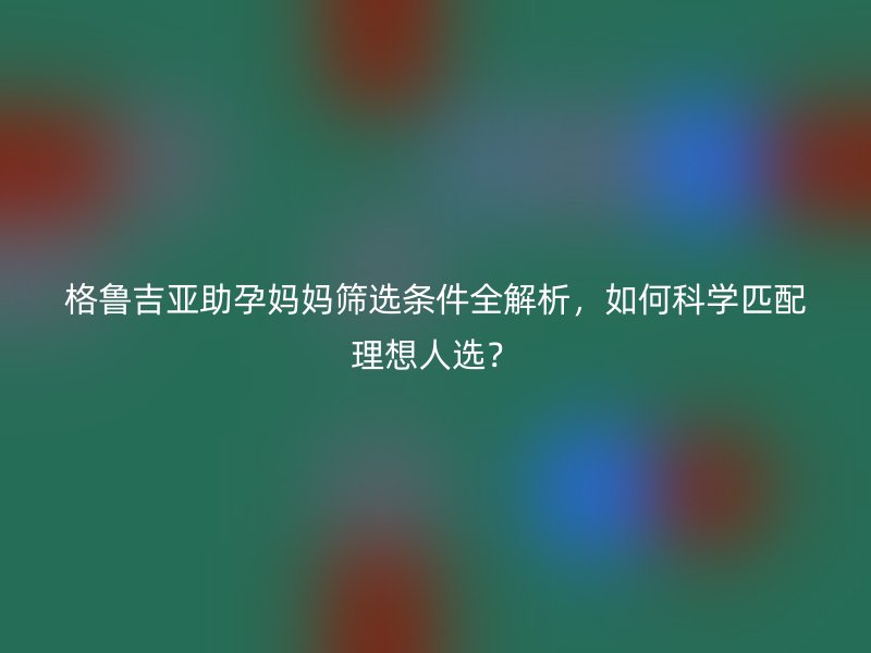 格鲁吉亚助孕妈妈筛选条件全解析，如何科学匹配理想人选？