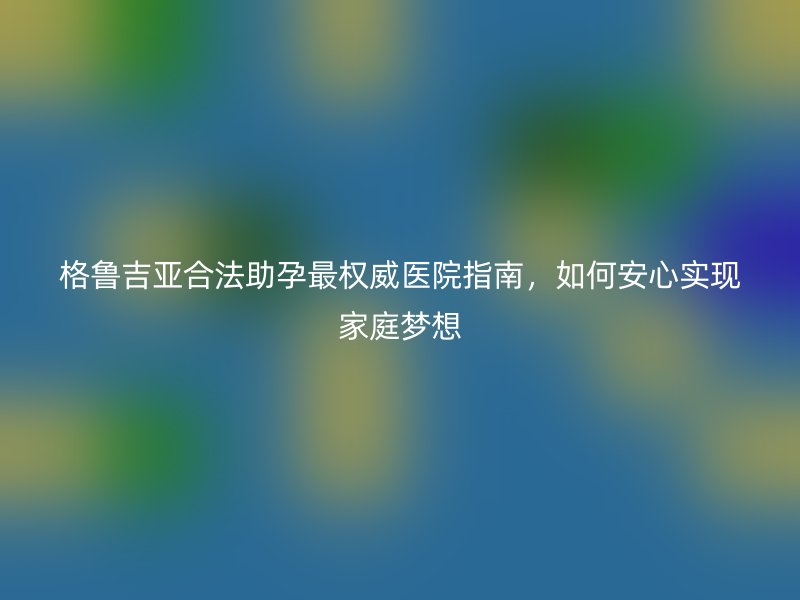 格鲁吉亚合法助孕最权威医院指南，如何安心实现家庭梦想