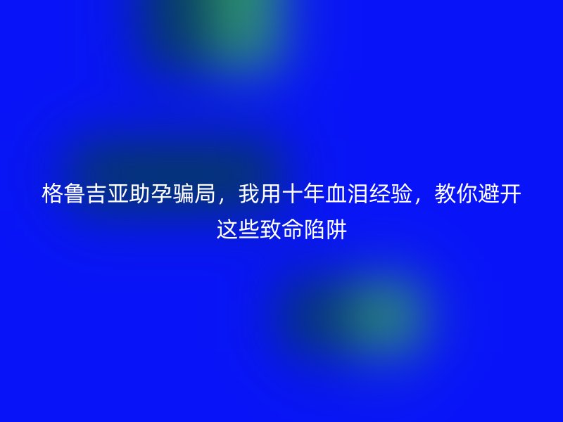 格鲁吉亚助孕骗局，我用十年血泪经验，教你避开这些致命陷阱