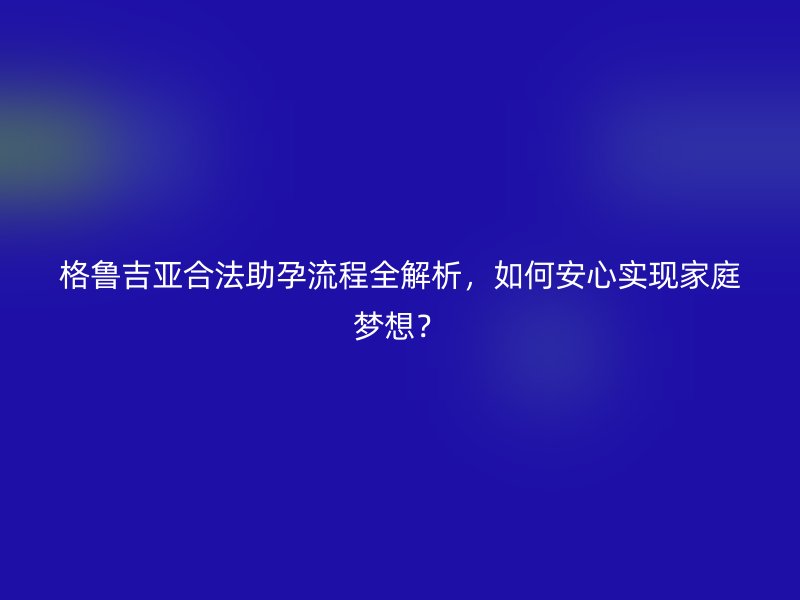 格鲁吉亚合法助孕流程全解析，如何安心实现家庭梦想？