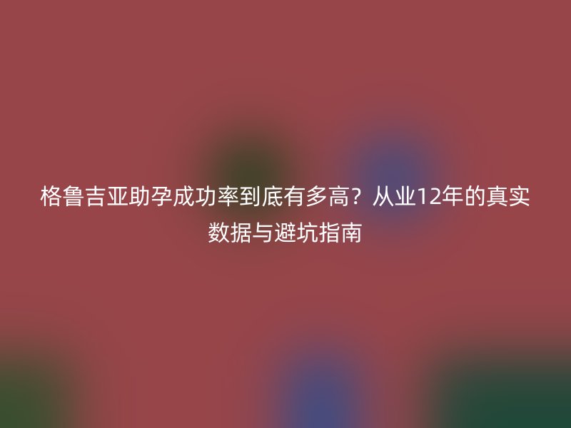 格鲁吉亚助孕成功率到底有多高？从业12年的真实数据与避坑指南