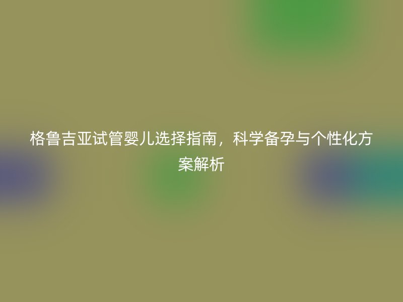格鲁吉亚试管婴儿选择指南，科学备孕与个性化方案解析