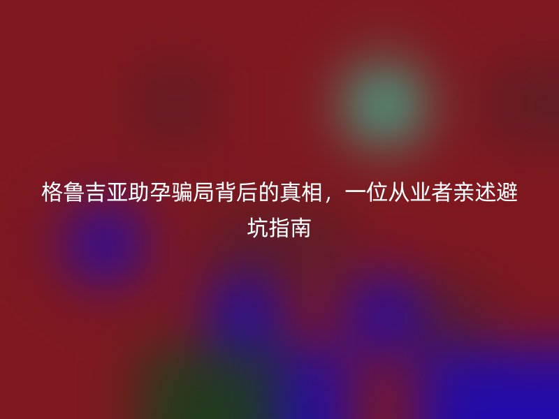 格鲁吉亚助孕骗局背后的真相，一位从业者亲述避坑指南