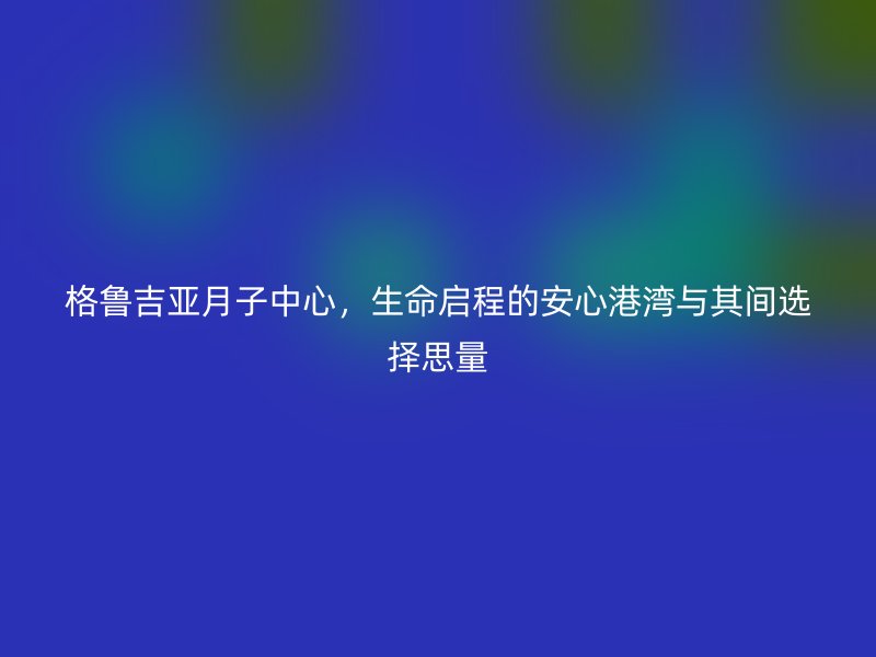 格鲁吉亚月子中心,生命启程的安心港湾与其间选择思量