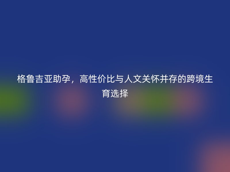 格鲁吉亚助孕,高性价比与人文关怀并存的跨境生育选择