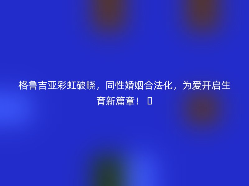 格鲁吉亚彩虹破晓，同性婚姻合法化，为爱开启生育新篇章！ 