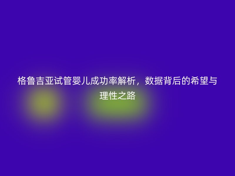 格鲁吉亚试管婴儿成功率解析，数据背后的希望与理性之路