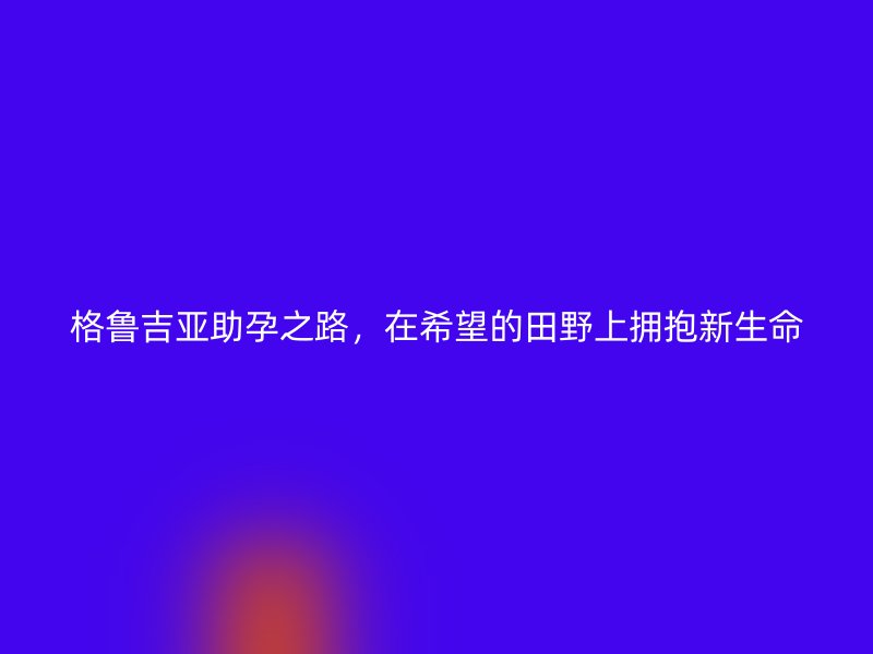 格鲁吉亚助孕之路，在希望的田野上拥抱新生命