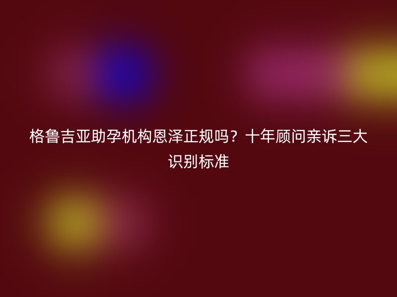 格鲁吉亚助孕机构恩泽正规吗？十年顾问亲诉三大识别标准