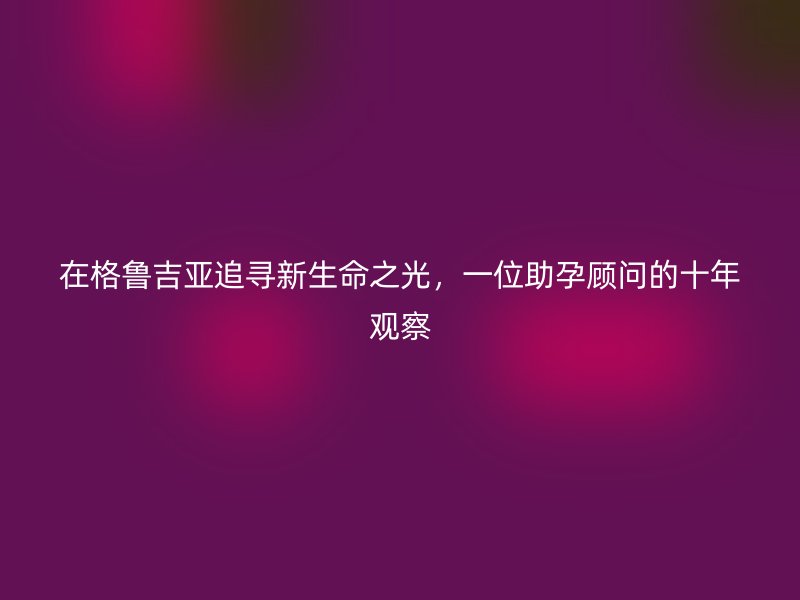 在格鲁吉亚追寻新生命之光，一位助孕顾问的十年观察